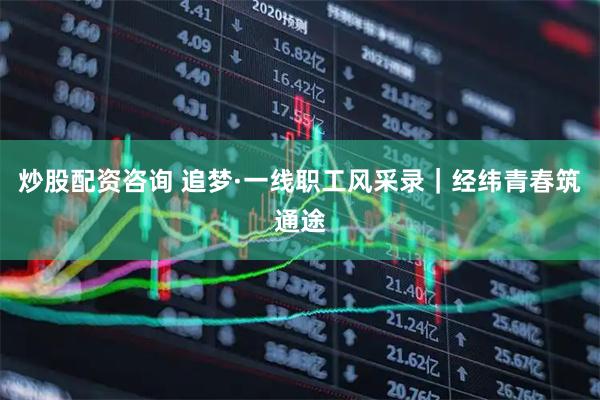 炒股配资咨询 追梦·一线职工风采录｜经纬青春筑通途