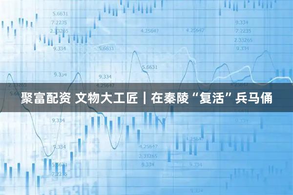 聚富配资 文物大工匠｜在秦陵“复活”兵马俑