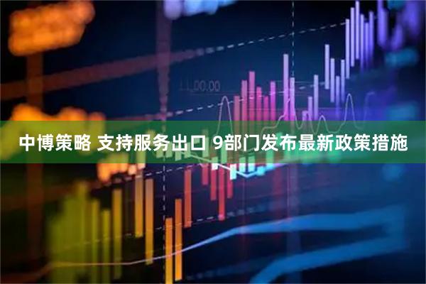 中博策略 支持服务出口 9部门发布最新政策措施