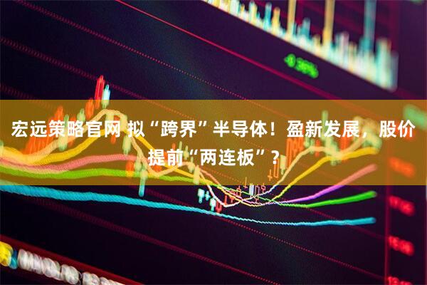 宏远策略官网 拟“跨界”半导体！盈新发展，股价提前“两连板”？