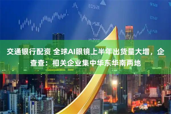 交通银行配资 全球AI眼镜上半年出货量大增，企查查：相关企业集中华东华南两地