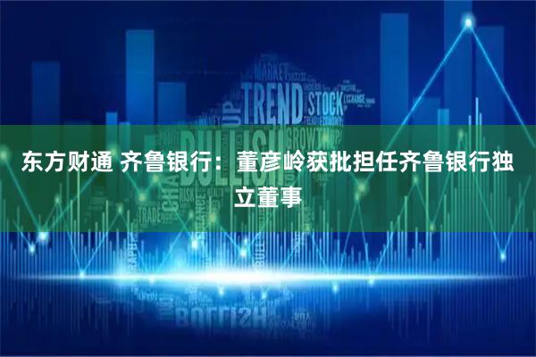 东方财通 齐鲁银行：董彦岭获批担任齐鲁银行独立董事