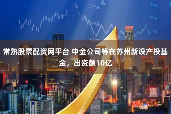 常熟股票配资网平台 中金公司等在苏州新设产投基金，出资额10亿