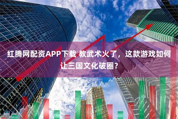 红腾网配资APP下载 教武术火了，这款游戏如何让三国文化破圈？