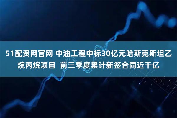 51配资网官网 中油工程中标30亿元哈斯克斯坦乙烷丙烷项目  前三季度累计新签合同近千亿