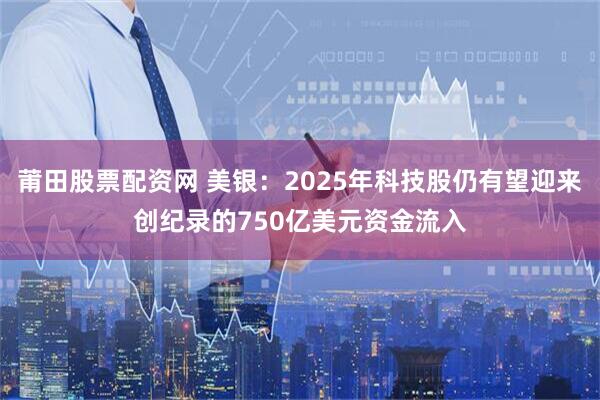 莆田股票配资网 美银：2025年科技股仍有望迎来创纪录的750亿美元资金流入