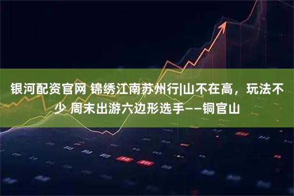 银河配资官网 锦绣江南苏州行|山不在高，玩法不少 周末出游六边形选手——铜官山