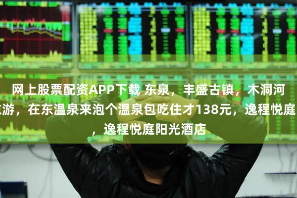 网上股票配资APP下载 东泉，丰盛古镇，木洞河街，周末游，在东温泉来泡个温泉包吃住才138元，逸程悦庭阳光酒店