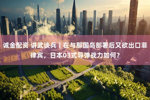 诚金配资 讲武谈兵｜在与那国岛部署后又欲出口菲律宾，日本03式导弹战力如何？