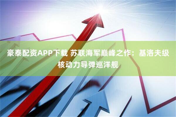 豪泰配资APP下载 苏联海军巅峰之作：基洛夫级核动力导弹巡洋舰