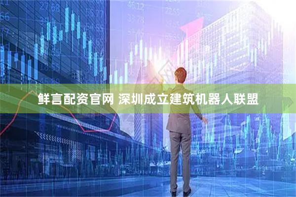 鲜言配资官网 深圳成立建筑机器人联盟