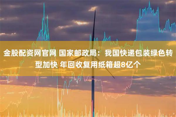 金股配资网官网 国家邮政局：我国快递包装绿色转型加快 年回收复用纸箱超8亿个