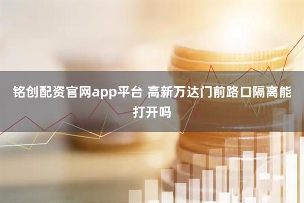 铭创配资官网app平台 高新万达门前路口隔离能打开吗