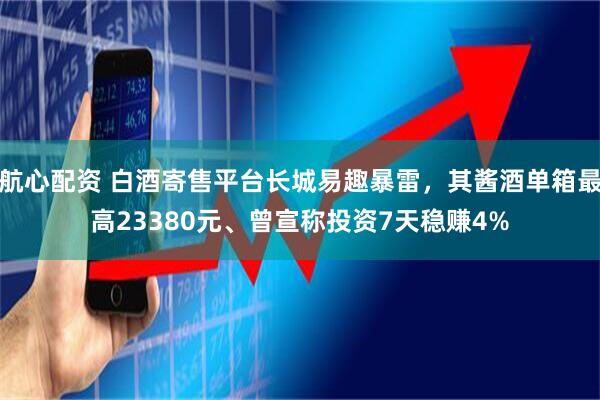 航心配资 白酒寄售平台长城易趣暴雷，其酱酒单箱最高23380元、曾宣称投资7天稳赚4%