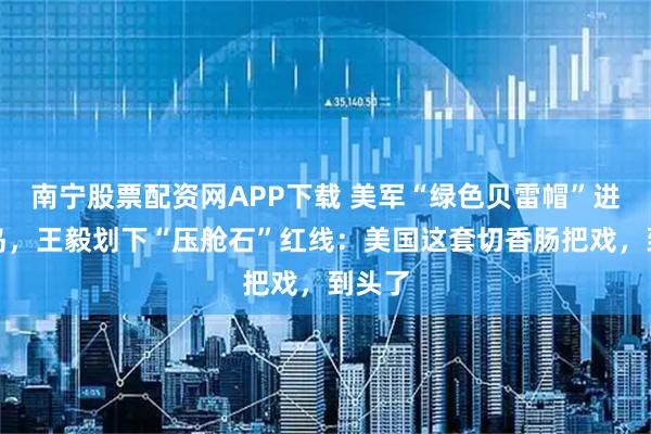 南宁股票配资网APP下载 美军“绿色贝雷帽”进驻台岛，王毅划下“压舱石”红线：美国这套切香肠把戏，到头了