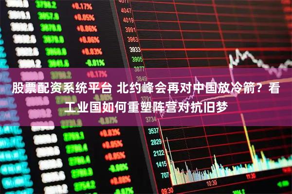 股票配资系统平台 北约峰会再对中国放冷箭？看工业国如何重塑阵营对抗旧梦
