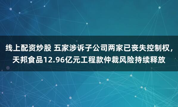 线上配资炒股 五家涉诉子公司两家已丧失控制权，天邦食品12.96亿元工程款仲裁风险持续释放
